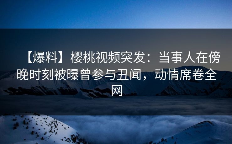 【爆料】樱桃视频突发：当事人在傍晚时刻被曝曾参与丑闻，动情席卷全网
