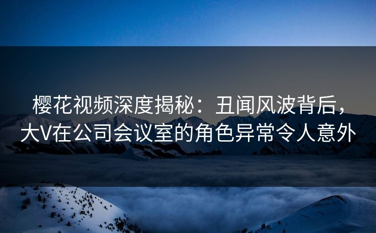 樱花视频深度揭秘：丑闻风波背后，大V在公司会议室的角色异常令人意外