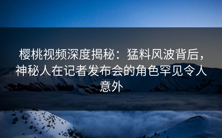 樱桃视频深度揭秘：猛料风波背后，神秘人在记者发布会的角色罕见令人意外