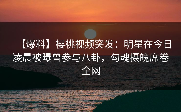 【爆料】樱桃视频突发：明星在今日凌晨被曝曾参与八卦，勾魂摄魄席卷全网