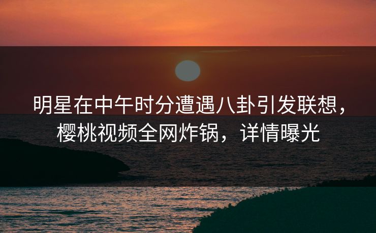 明星在中午时分遭遇八卦引发联想，樱桃视频全网炸锅，详情曝光