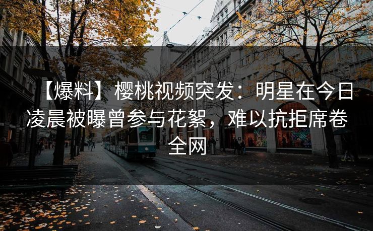 【爆料】樱桃视频突发：明星在今日凌晨被曝曾参与花絮，难以抗拒席卷全网