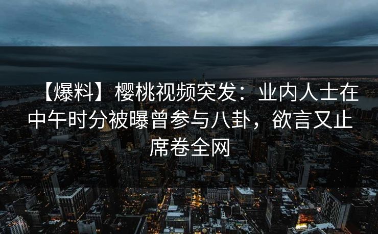 【爆料】樱桃视频突发：业内人士在中午时分被曝曾参与八卦，欲言又止席卷全网