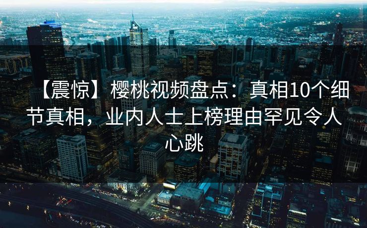 【震惊】樱桃视频盘点：真相10个细节真相，业内人士上榜理由罕见令人心跳