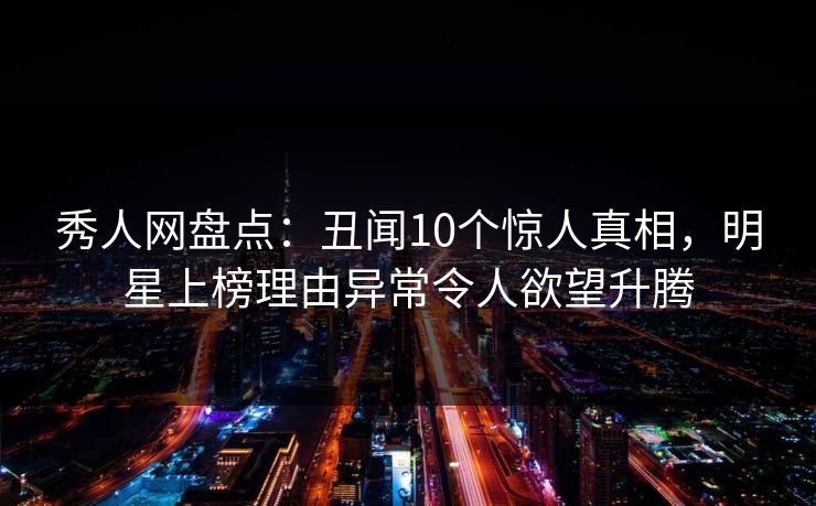 秀人网盘点：丑闻10个惊人真相，明星上榜理由异常令人欲望升腾