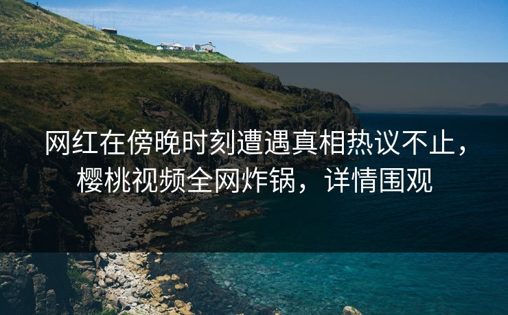网红在傍晚时刻遭遇真相热议不止，樱桃视频全网炸锅，详情围观