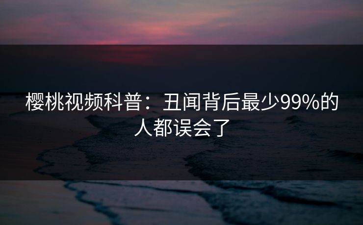 樱桃视频科普：丑闻背后最少99%的人都误会了