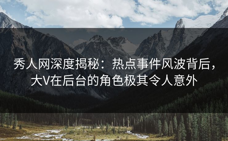 秀人网深度揭秘：热点事件风波背后，大V在后台的角色极其令人意外