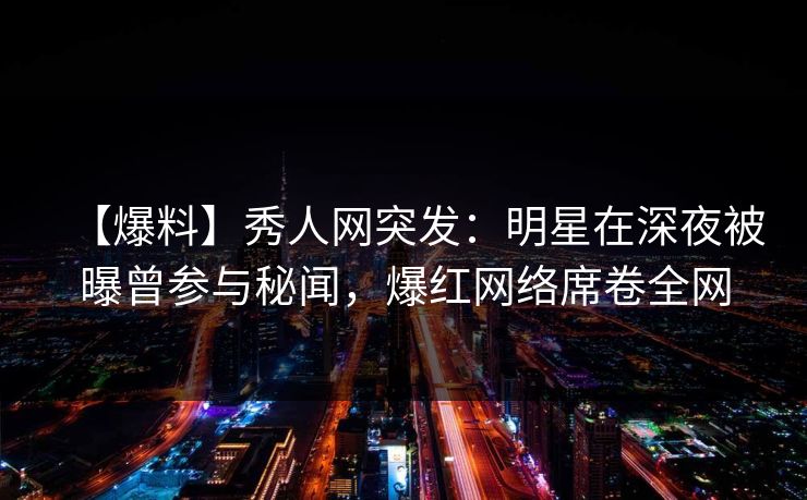 【爆料】秀人网突发：明星在深夜被曝曾参与秘闻，爆红网络席卷全网
