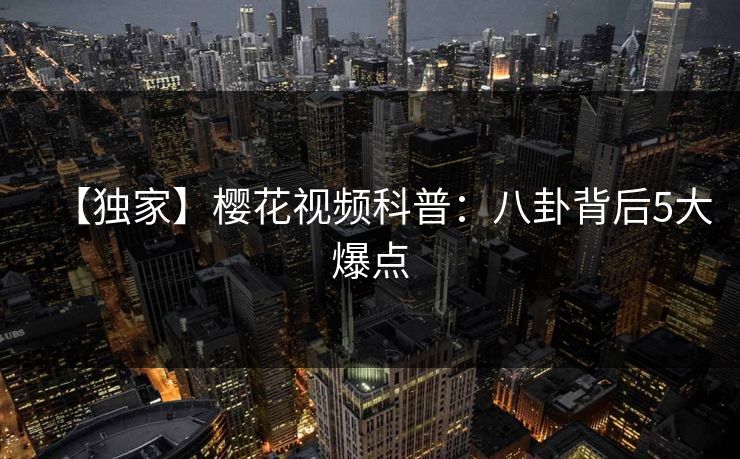 【独家】樱花视频科普：八卦背后5大爆点