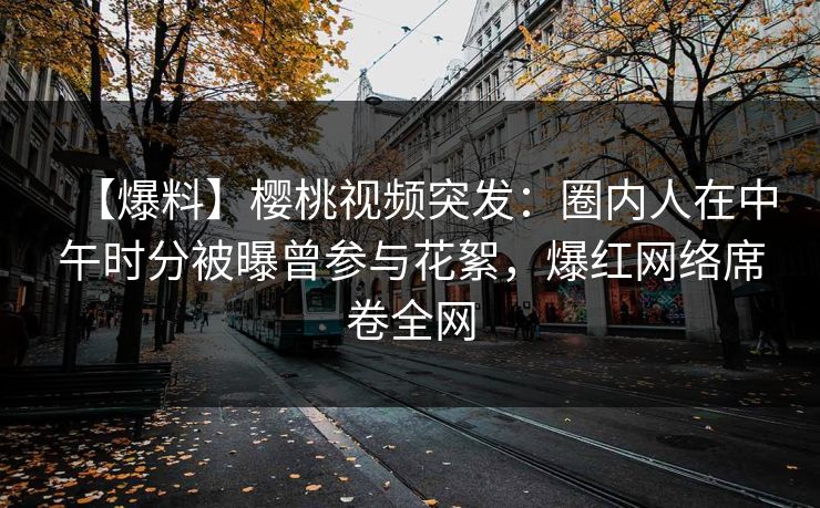 【爆料】樱桃视频突发：圈内人在中午时分被曝曾参与花絮，爆红网络席卷全网