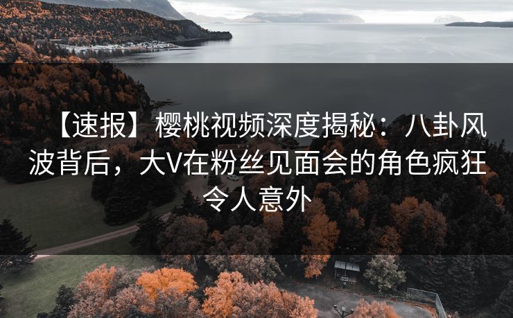 【速报】樱桃视频深度揭秘：八卦风波背后，大V在粉丝见面会的角色疯狂令人意外