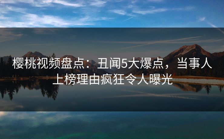 樱桃视频盘点：丑闻5大爆点，当事人上榜理由疯狂令人曝光