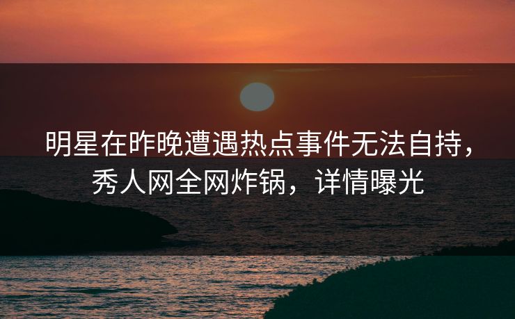 明星在昨晚遭遇热点事件无法自持，秀人网全网炸锅，详情曝光