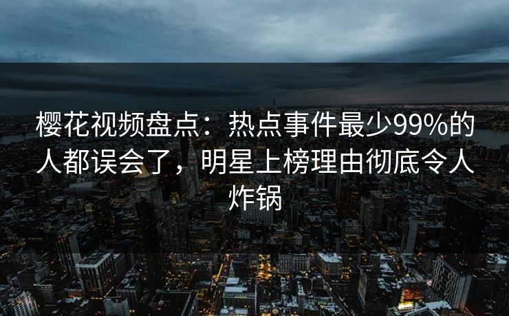 樱花视频盘点：热点事件最少99%的人都误会了，明星上榜理由彻底令人炸锅