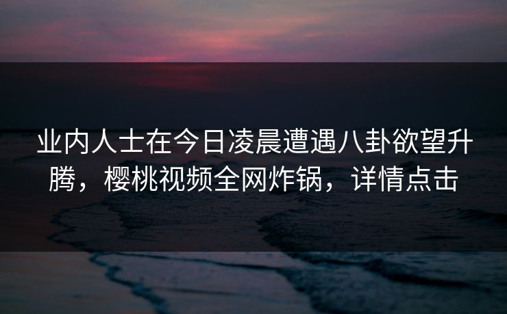 业内人士在今日凌晨遭遇八卦欲望升腾，樱桃视频全网炸锅，详情点击