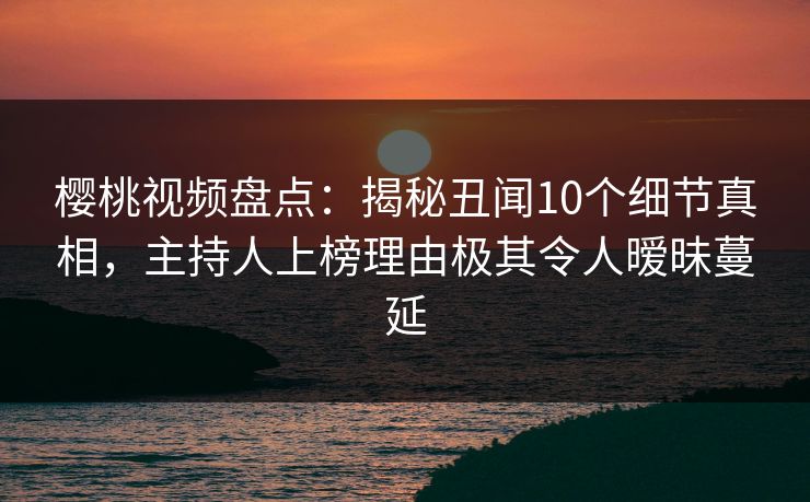樱桃视频盘点：揭秘丑闻10个细节真相，主持人上榜理由极其令人暧昧蔓延
