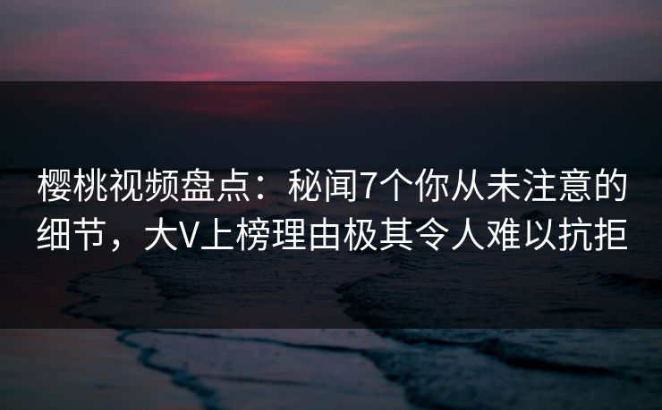 樱桃视频盘点：秘闻7个你从未注意的细节，大V上榜理由极其令人难以抗拒