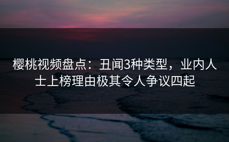 樱桃视频盘点：丑闻3种类型，业内人士上榜理由极其令人争议四起