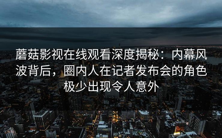 蘑菇影视在线观看深度揭秘：内幕风波背后，圈内人在记者发布会的角色极少出现令人意外