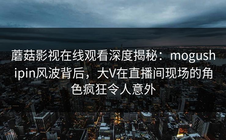 蘑菇影视在线观看深度揭秘：mogushipin风波背后，大V在直播间现场的角色疯狂令人意外