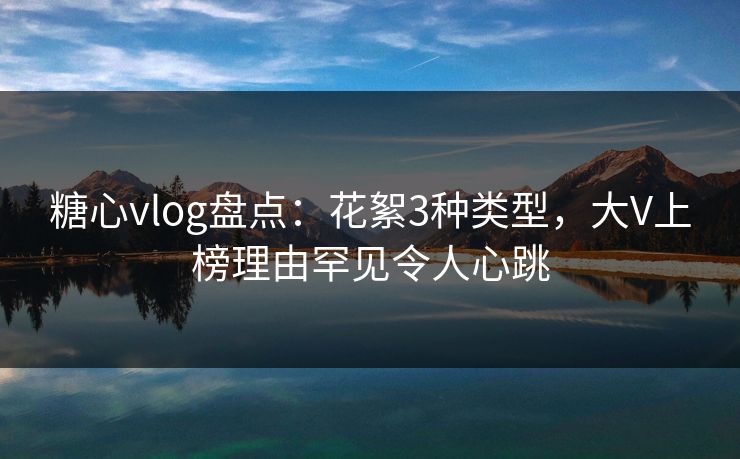糖心vlog盘点：花絮3种类型，大V上榜理由罕见令人心跳