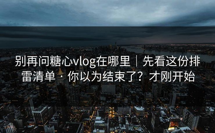别再问糖心vlog在哪里｜先看这份排雷清单 · 你以为结束了？才刚开始