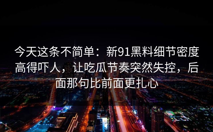 今天这条不简单:新91黑料细节密度高得吓人,让吃瓜节奏突然失控,后面那句比前面更扎心 今天这条不简单:新91黑料细节密度高得吓人,让吃瓜节奏突然失控,后面那句比前面更扎心