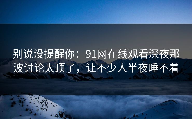 别说没提醒你：91网在线观看深夜那波讨论太顶了，让不少人半夜睡不着